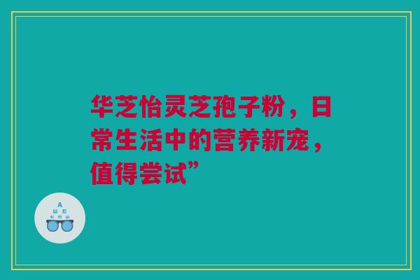 华芝怡灵芝孢子粉，日常生活中的营养新宠，值得尝试”
