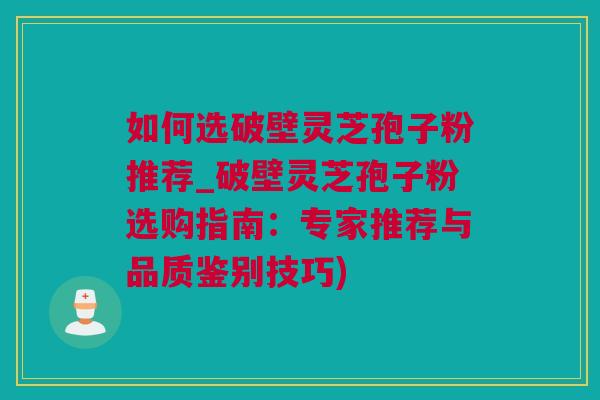 如何选破壁灵芝孢子粉推荐_破壁灵芝孢子粉选购指南：专家推荐与品质鉴别技巧)
