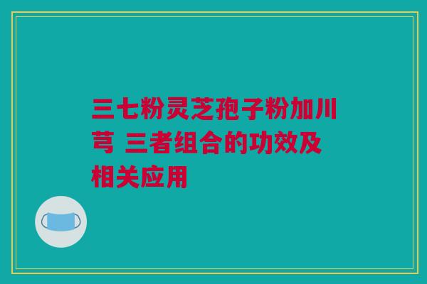 三七粉灵芝孢子粉加川芎 三者组合的功效及相关应用