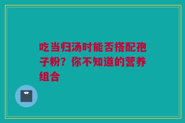吃当归汤时能否搭配孢子粉？你不知道的营养组合