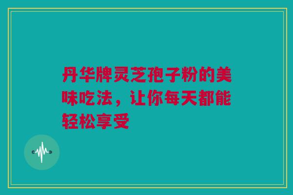 丹华牌灵芝孢子粉的美味吃法，让你每天都能轻松享受