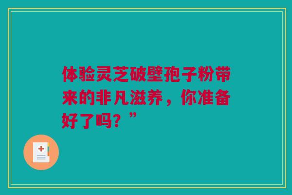体验灵芝破壁孢子粉带来的非凡滋养，你准备好了吗？”
