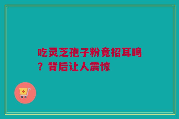 吃灵芝孢子粉竟招耳鸣？背后让人震惊