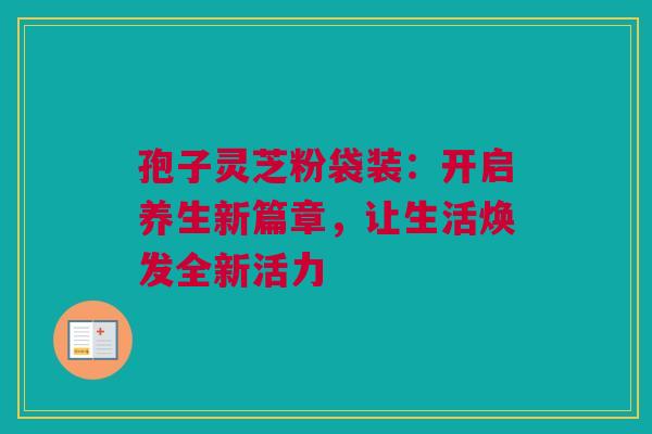 孢子灵芝粉袋装：开启养生新篇章，让生活焕发全新活力