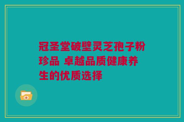 冠圣堂破壁灵芝孢子粉珍品 卓越品质健康养生的优质选择