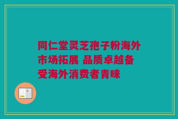 同仁堂灵芝孢子粉海外市场拓展 品质卓越备受海外消费者青睐