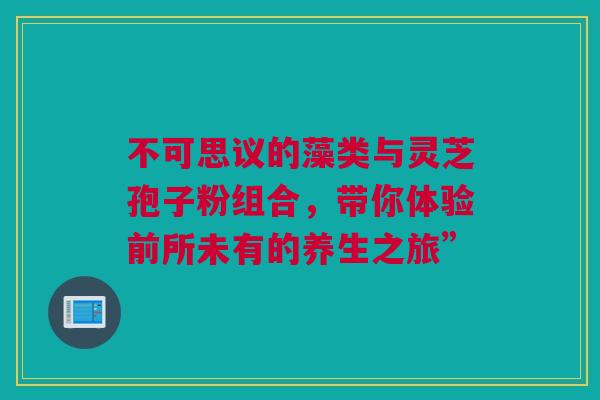 不可思议的藻类与灵芝孢子粉组合，带你体验前所未有的养生之旅”
