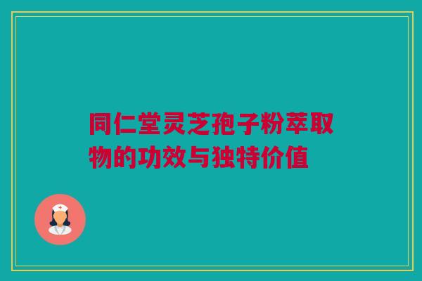 同仁堂灵芝孢子粉萃取物的功效与独特价值