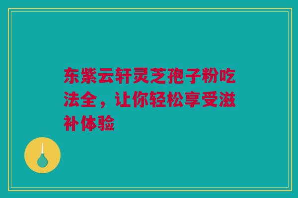 东紫云轩灵芝孢子粉吃法全，让你轻松享受滋补体验