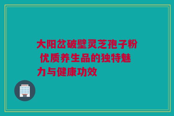 大阳岔破壁灵芝孢子粉 优质养生品的独特魅力与健康功效