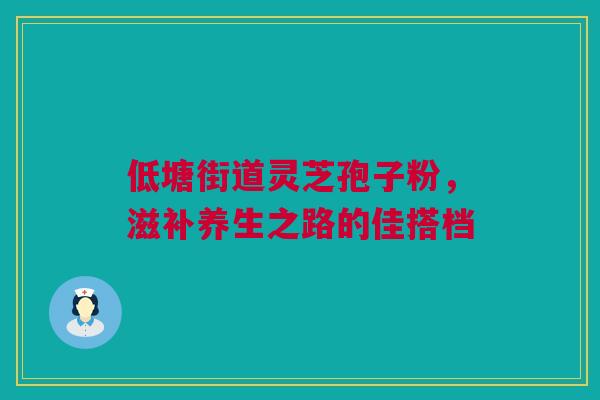 低塘街道灵芝孢子粉，滋补养生之路的佳搭档