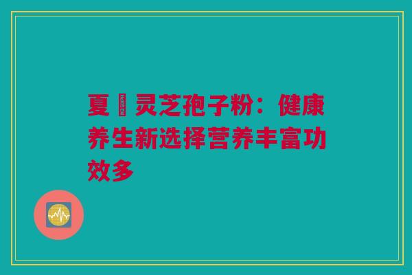 夏芃灵芝孢子粉：健康养生新选择营养丰富功效多