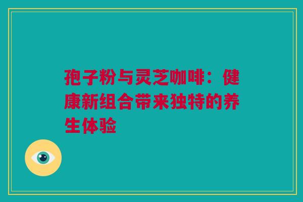 孢子粉与灵芝咖啡：健康新组合带来独特的养生体验