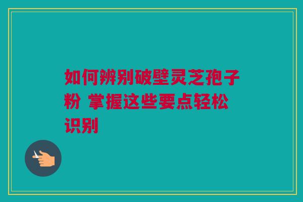 如何辨别破壁灵芝孢子粉 掌握这些要点轻松识别