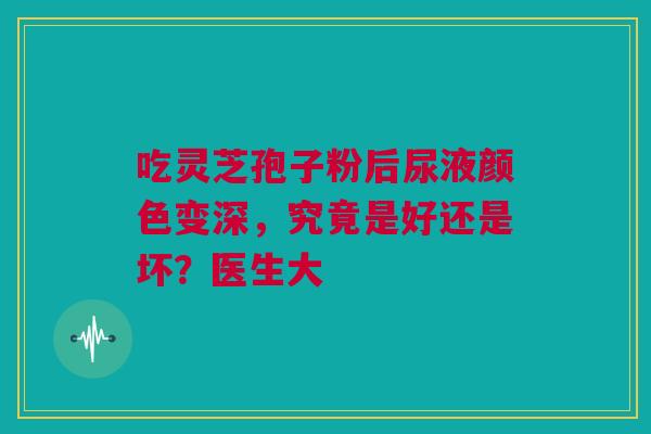 吃灵芝孢子粉后尿液颜色变深，究竟是好还是坏？医生大