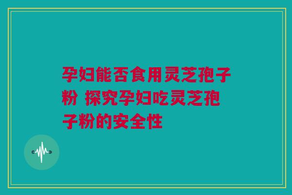 孕妇能否食用灵芝孢子粉 探究孕妇吃灵芝孢子粉的安全性
