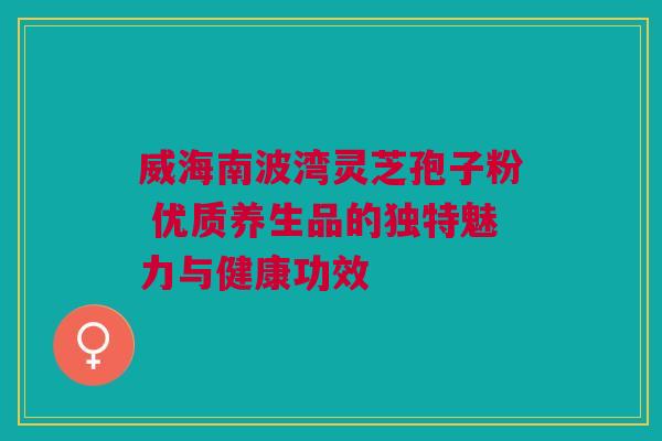 威海南波湾灵芝孢子粉 优质养生品的独特魅力与健康功效