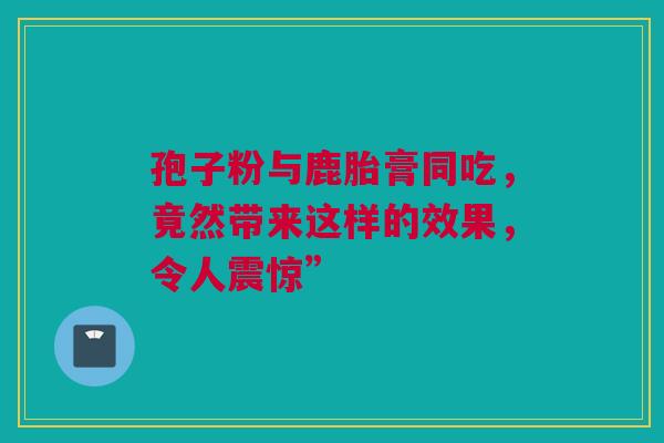 孢子粉与鹿胎膏同吃，竟然带来这样的效果，令人震惊”