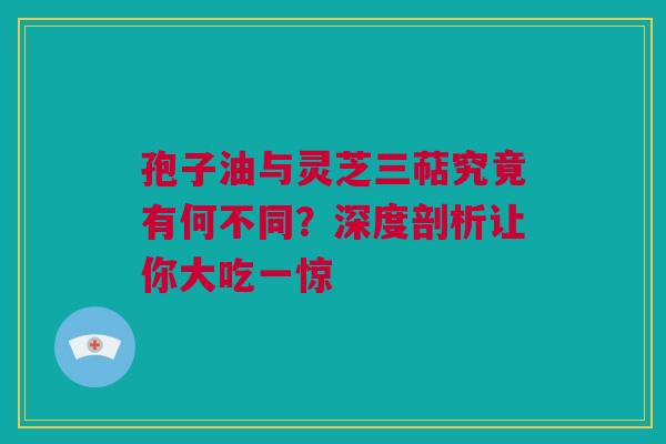 孢子油与灵芝三萜究竟有何不同？深度剖析让你大吃一惊