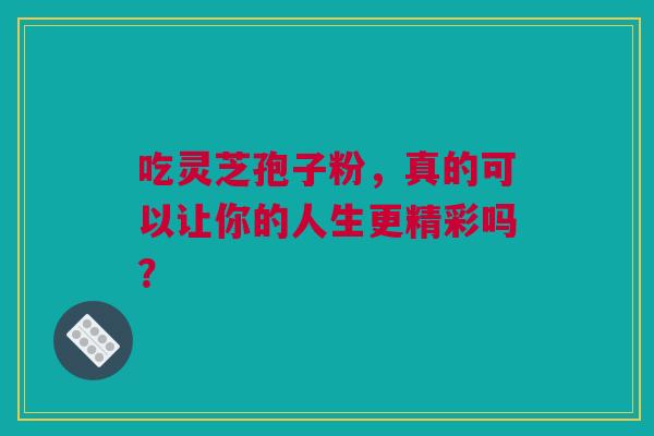 吃灵芝孢子粉，真的可以让你的人生更精彩吗？