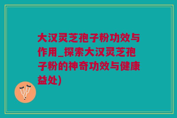 大汉灵芝孢子粉功效与作用_探索大汉灵芝孢子粉的神奇功效与健康益处)