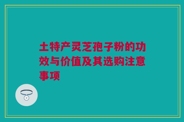 土特产灵芝孢子粉的功效与价值及其选购注意事项