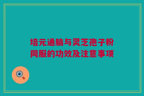 培元通脑与灵芝孢子粉同服的功效及注意事项