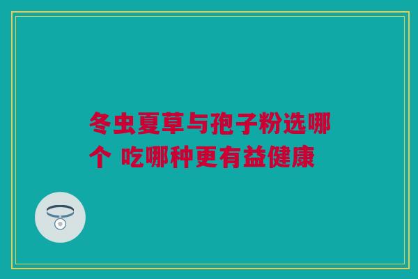 冬虫夏草与孢子粉选哪个 吃哪种更有益健康