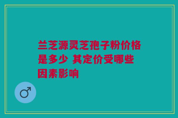 兰芝源灵芝孢子粉价格是多少 其定价受哪些因素影响