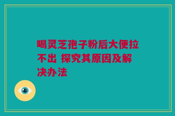 喝灵芝孢子粉后大便拉不出 探究其原因及解决办法