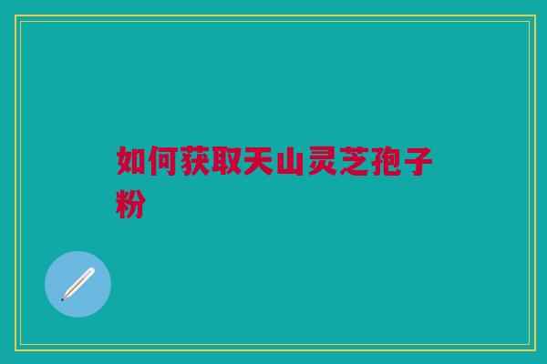 如何获取天山灵芝孢子粉
