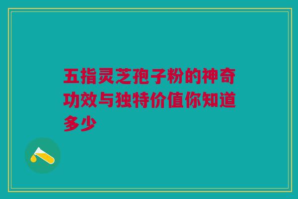 五指灵芝孢子粉的神奇功效与独特价值你知道多少