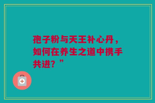 孢子粉与天王补心丹，如何在养生之道中携手共进？”