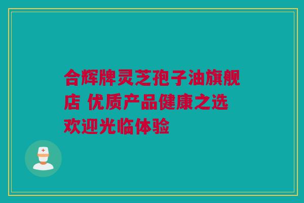 合辉牌灵芝孢子油旗舰店 优质产品健康之选欢迎光临体验