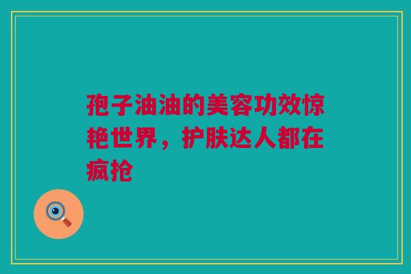 孢子油油的美容功效惊艳世界，护肤达人都在疯抢