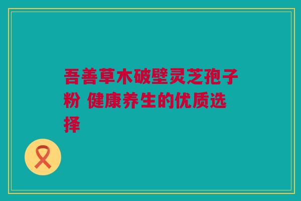 吾善草木破壁灵芝孢子粉 健康养生的优质选择