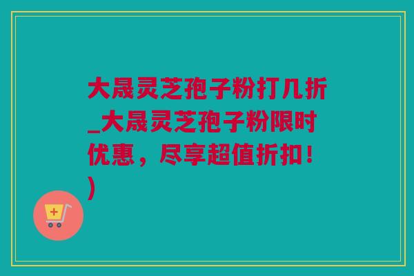 大晟灵芝孢子粉打几折_大晟灵芝孢子粉限时优惠，尽享超值折扣！)