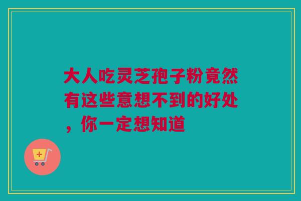 大人吃灵芝孢子粉竟然有这些意想不到的好处，你一定想知道