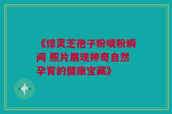 《惊灵芝孢子粉喷粉瞬间 照片展现神奇自然孕育的健康宝藏》