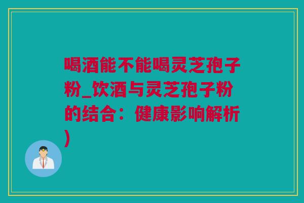喝酒能不能喝灵芝孢子粉_饮酒与灵芝孢子粉的结合：健康影响解析)