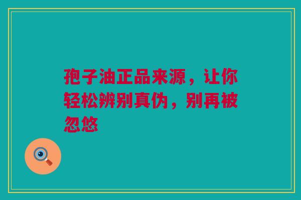 孢子油正品来源，让你轻松辨别真伪，别再被忽悠