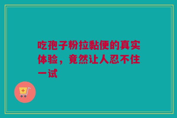 吃孢子粉拉黏便的真实体验，竟然让人忍不住一试