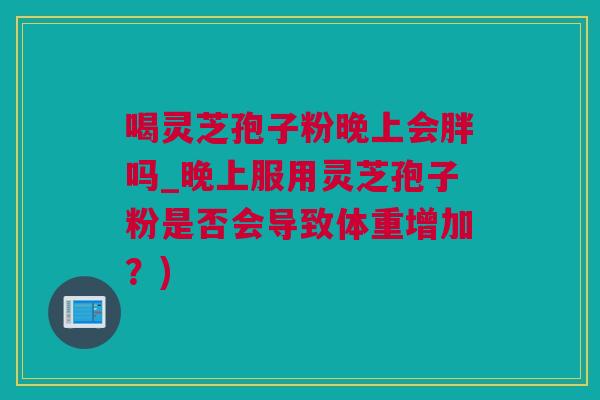 喝灵芝孢子粉晚上会胖吗_晚上服用灵芝孢子粉是否会导致体重增加？)
