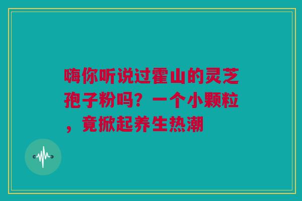嗨你听说过霍山的灵芝孢子粉吗？一个小颗粒，竟掀起养生热潮