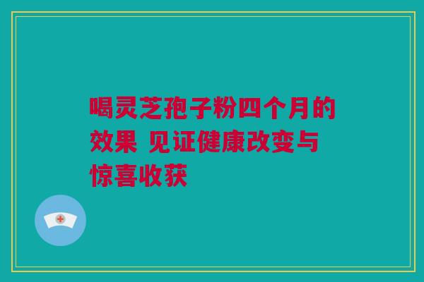 喝灵芝孢子粉四个月的效果 见证健康改变与惊喜收获