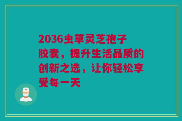 2036虫草灵芝孢子胶囊，提升生活品质的创新之选，让你轻松享受每一天