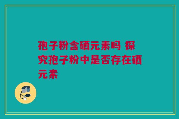 孢子粉含硒元素吗 探究孢子粉中是否存在硒元素
