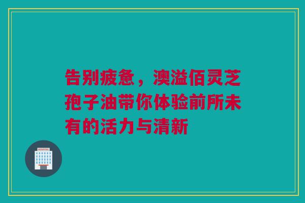 告别疲惫，澳溢佰灵芝孢子油带你体验前所未有的活力与清新