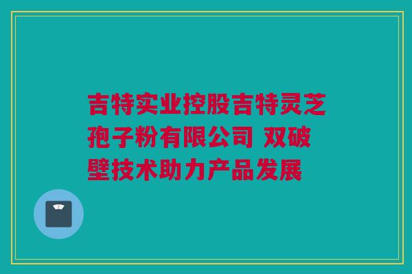 吉特实业控股吉特灵芝孢子粉有限公司 双破壁技术助力产品发展