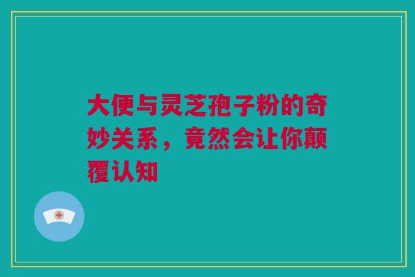 大便与灵芝孢子粉的奇妙关系，竟然会让你颠覆认知